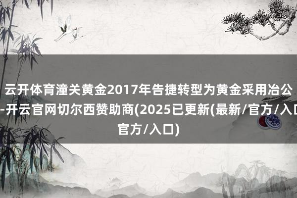 云开体育潼关黄金2017年告捷转型为黄金采用冶公司-开云官网切尔西赞助商(2025已更新(最新/官方/入口)