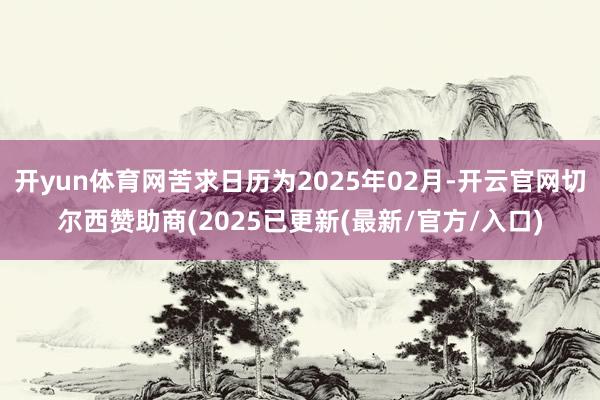 开yun体育网苦求日历为2025年02月-开云官网切尔西赞助商(2025已更新(最新/官方/入口)
