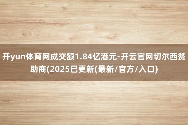 开yun体育网成交额1.84亿港元-开云官网切尔西赞助商(2025已更新(最新/官方/入口)