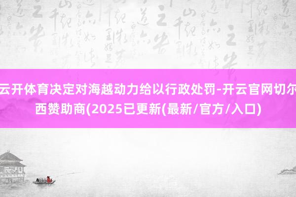 云开体育决定对海越动力给以行政处罚-开云官网切尔西赞助商(2025已更新(最新/官方/入口)