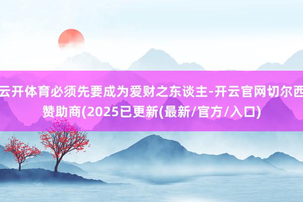云开体育必须先要成为爱财之东谈主-开云官网切尔西赞助商(2025已更新(最新/官方/入口)