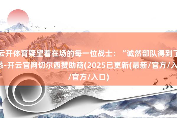云开体育疑望着在场的每一位战士：“诚然部队得到了熟悉-开云官网切尔西赞助商(2025已更新(最新/官方/入口)