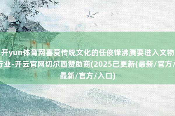 开yun体育网喜爱传统文化的任俊锋沸腾要进入文物竖立行业-开云官网切尔西赞助商(2025已更新(最新/官方/入口)