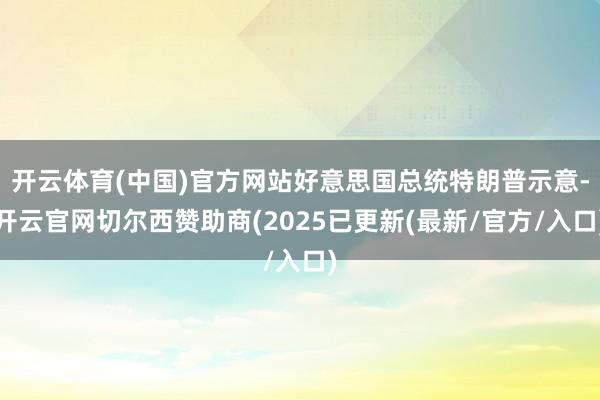 开云体育(中国)官方网站好意思国总统特朗普示意-开云官网切尔西赞助商(2025已更新(最新/官方/入口)