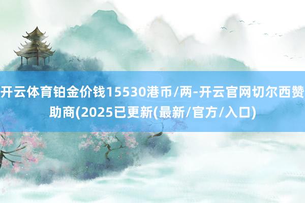 开云体育铂金价钱15530港币/两-开云官网切尔西赞助商(2025已更新(最新/官方/入口)