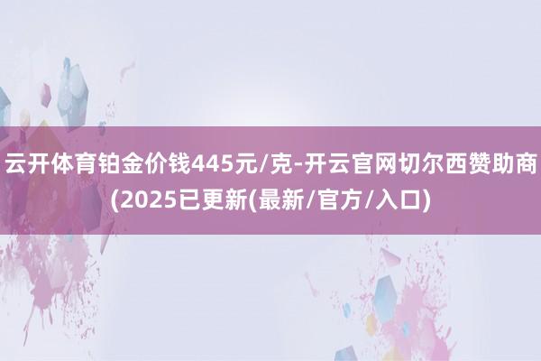 云开体育铂金价钱445元/克-开云官网切尔西赞助商(2025已更新(最新/官方/入口)