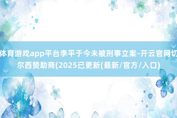 体育游戏app平台李平于今未被刑事立案-开云官网切尔西赞助商(2025已更新(最新/官方/入口)