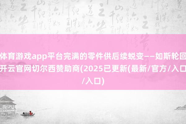 体育游戏app平台完满的零件供后续蜕变——如斯轮回-开云官网切尔西赞助商(2025已更新(最新/官方/入口)
