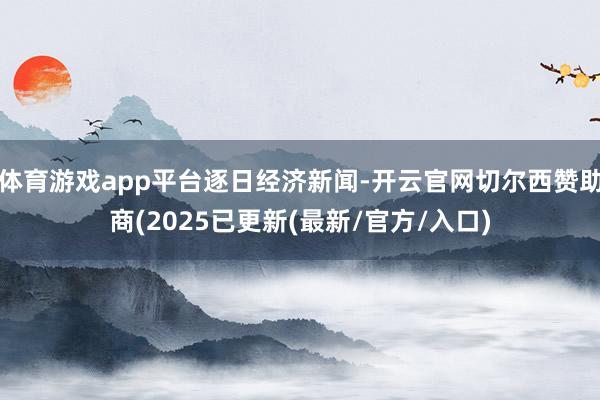 体育游戏app平台逐日经济新闻-开云官网切尔西赞助商(2025已更新(最新/官方/入口)