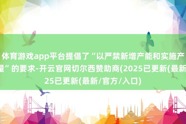 体育游戏app平台提倡了“以严禁新增产能和实施产量压减控总量”的要求-开云官网切尔西赞助商(2025已更新(最新/官方/入口)