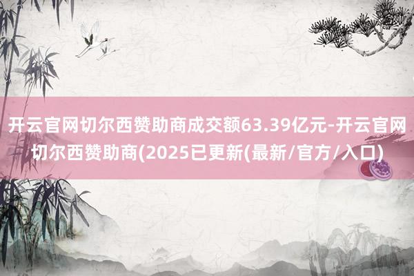 开云官网切尔西赞助商成交额63.39亿元-开云官网切尔西赞助商(2025已更新(最新/官方/入口)