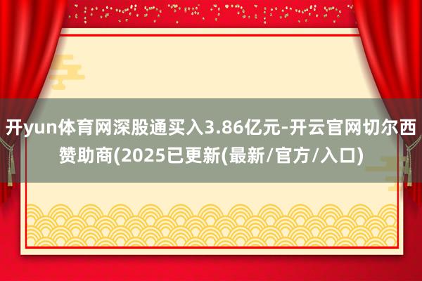 开yun体育网深股通买入3.86亿元-开云官网切尔西赞助商(2025已更新(最新/官方/入口)