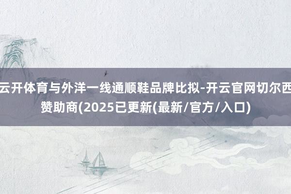 云开体育与外洋一线通顺鞋品牌比拟-开云官网切尔西赞助商(2025已更新(最新/官方/入口)