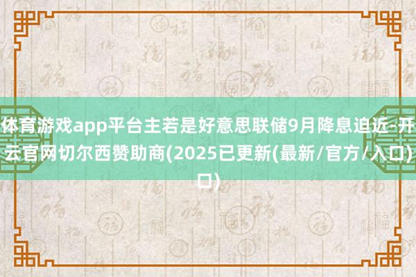 体育游戏app平台主若是好意思联储9月降息迫近-开云官网切尔西赞助商(2025已更新(最新/官方/入口)
