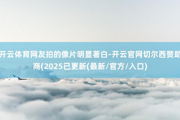 开云体育网友拍的像片明显著白-开云官网切尔西赞助商(2025已更新(最新/官方/入口)