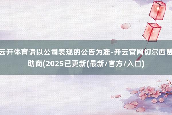 云开体育请以公司表现的公告为准-开云官网切尔西赞助商(2025已更新(最新/官方/入口)