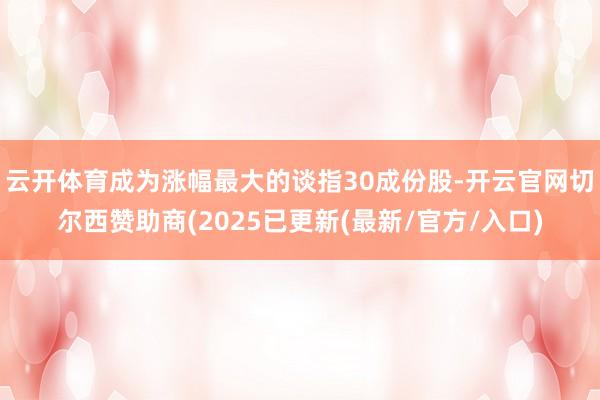 云开体育成为涨幅最大的谈指30成份股-开云官网切尔西赞助商(2025已更新(最新/官方/入口)