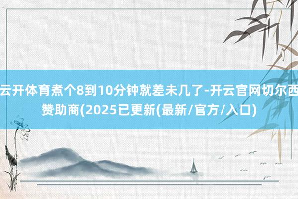 云开体育煮个8到10分钟就差未几了-开云官网切尔西赞助商(2025已更新(最新/官方/入口)