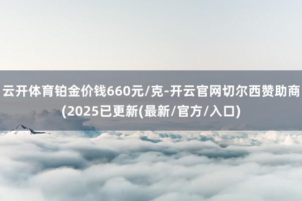 云开体育铂金价钱660元/克-开云官网切尔西赞助商(2025已更新(最新/官方/入口)