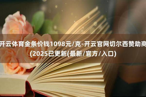 开云体育金条价钱1098元/克-开云官网切尔西赞助商(2025已更新(最新/官方/入口)