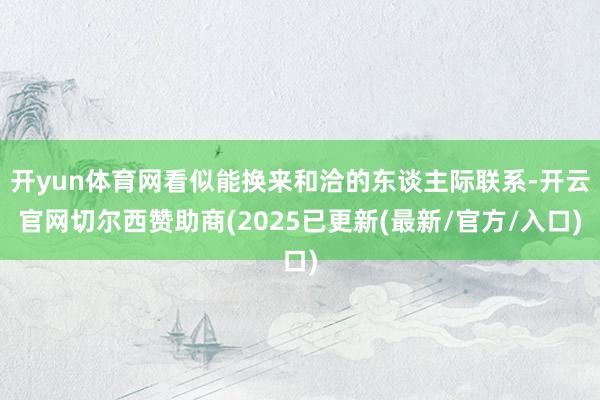 开yun体育网看似能换来和洽的东谈主际联系-开云官网切尔西赞助商(2025已更新(最新/官方/入口)