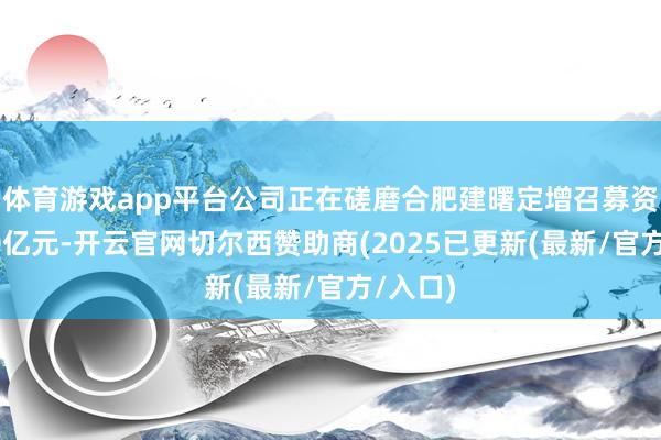 体育游戏app平台公司正在磋磨合肥建曙定增召募资金近30亿元-开云官网切尔西赞助商(2025已更新(最新/官方/入口)