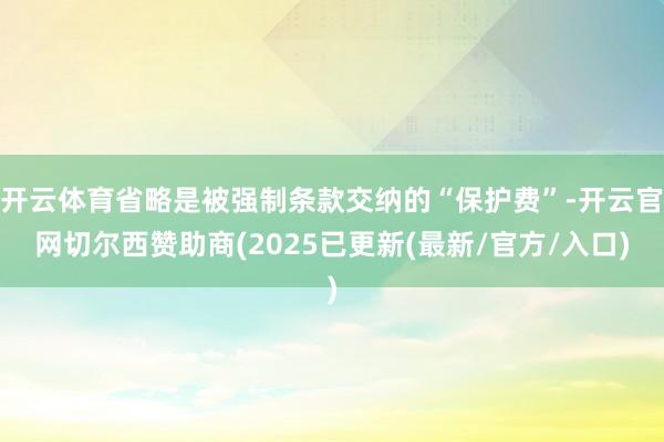 开云体育省略是被强制条款交纳的“保护费”-开云官网切尔西赞助商(2025已更新(最新/官方/入口)
