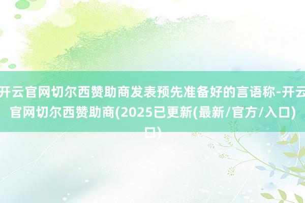 开云官网切尔西赞助商发表预先准备好的言语称-开云官网切尔西赞助商(2025已更新(最新/官方/入口)