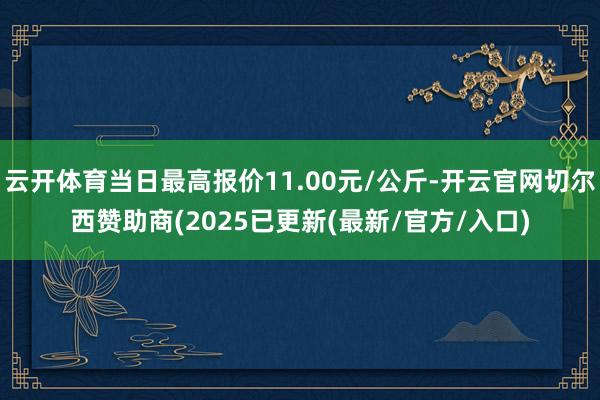 云开体育当日最高报价11.00元/公斤-开云官网切尔西赞助商(2025已更新(最新/官方/入口)