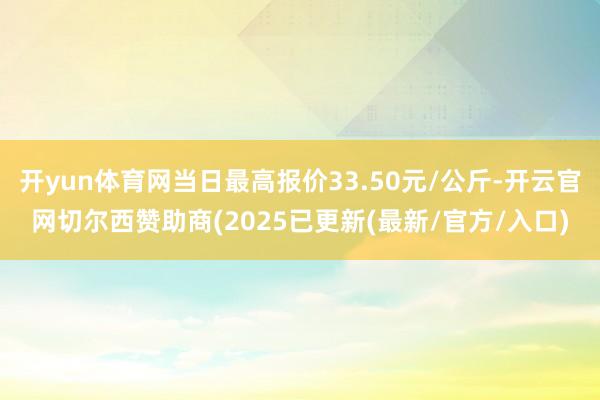 开yun体育网当日最高报价33.50元/公斤-开云官网切尔西赞助商(2025已更新(最新/官方/入口)