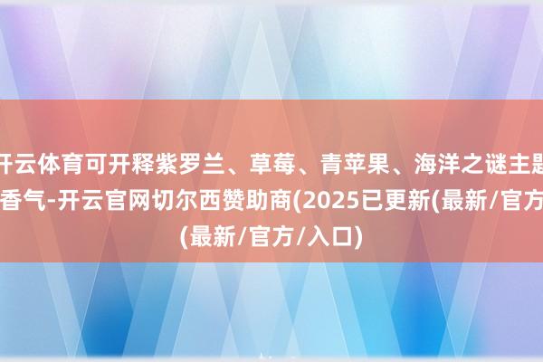 开云体育可开释紫罗兰、草莓、青苹果、海洋之谜主题的新鲜香气-开云官网切尔西赞助商(2025已更新(最新/官方/入口)