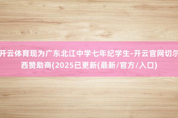 开云体育现为广东北江中学七年纪学生-开云官网切尔西赞助商(2025已更新(最新/官方/入口)