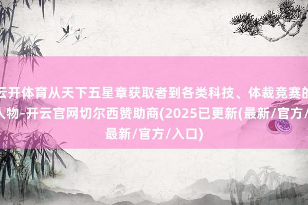 云开体育从天下五星章获取者到各类科技、体裁竞赛的杰出人物-开云官网切尔西赞助商(2025已更新(最新/官方/入口)